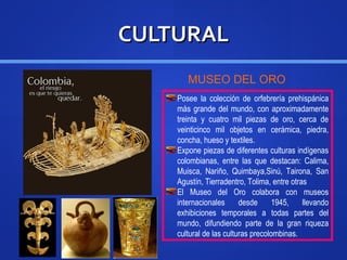 CULTURALCULTURAL
MUSEO DEL ORO
Posee la colección de orfebrería prehispánica
más grande del mundo, con aproximadamente
treinta y cuatro mil piezas de oro, cerca de
veinticinco mil objetos en cerámica, piedra,
concha, hueso y textiles.
Expone piezas de diferentes culturas indígenas
colombianas, entre las que destacan: Calima,
Muisca, Nariño, Quimbaya,Sinú, Tairona, San
Agustín, Tierradentro, Tolima, entre otras
El Museo del Oro colabora con museos
internacionales desde 1945, llevando
exhibiciones temporales a todas partes del
mundo, difundiendo parte de la gran riqueza
cultural de las culturas precolombinas.
 
