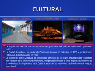 CULTURALCULTURAL
La arquitectura colonial que se encuentra en gran parte del país, es considerado patrimonio
histórico
La Ciudad Amurallada, fue declarado Patrimonio Nacional de Colombia en 1959 y por la Unesco
Patrimonio de la Humanidad en 1984
La catedral de Sal de Zipaquirá es considerada como uno de los logros arquitectónicos y artísticos
más notables de la arquitectura colombiana, otorgándosele incluso el título de joya arquitectónica de
la modernidad. La importancia de la Catedral, radica en su valor como patrimonio cultural, religioso
y ambiental
ARQUITECTURA COLONIAL CIUDAD AMURALLADA CATEDRAL DE SAL
 