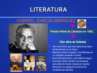 LITERATURALITERATURA
GABRIEL GARCIA MARQUEZ
• Uno de los libros que más traducciones tiene,
treinta idiomas por lo menos.
• Mayores ventas ha logrado, convirtiéndose en
un verdadero bestseller mundial.
• Boom latinoamericano y del realismo mágico.
• la primera edición del libro fue declarada
como Bien de Interés Cultural de Carácter
Nacional en la categoría de Patrimonio
Inmaterial de Colombia.
 