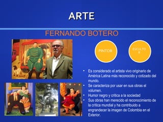 ARTEARTE
FERNANDO BOTERO
PINTOR ESCULTO
R
• Es considerado el artista vivo originario de
América Latina más reconocido y cotizado del
mundo.
• Se caracteriza por usar en sus obras el
volumen.
• Humor negro y critica a la sociedad
• Sus obras han merecido el reconocimiento de
la crítica mundial y ha contribuido a
engrandecer la imagen de Colombia en el
Exterior.
 