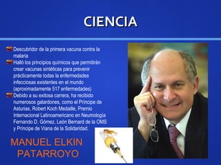 CIENCIACIENCIA
Descubridor de la primera vacuna contra la
malaria
Halló los principios químicos que permitirán
crear vacunas sintéticas para prevenir
prácticamente todas la enfermedades
infecciosas existentes en el mundo
(aproximadamente 517 enfermedades)
Debido a su exitosa carrera, ha recibido
numerosos galardones, como el Príncipe de
Asturias, Robert Koch Medaille, Premio
Internacional Latinoamericano en Neumología
Fernando D. Gómez, León Bernard de la OMS
y Príncipe de Viana de la Solidaridad.
MANUEL ELKIN
PATARROYO
 