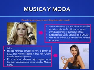 MUSICAY MODAMUSICAY MODA
• Artista colombiana que más discos ha vendido
a nivel mundial con 70 millones de copias.
• 2 premios grammy, y 8 grammys latinos.
• Embajadora de Buena Voluntad de la UNICEF
• Una de las artistas que mas impacto mundial
ha causado
• Actriz
• Ha sido nominada al Globo de Oro, el Emmy, el
SAG, a los Premios Satellite y a los Kids' Choice
Awards, entre otros premios
• Es la actriz de televisión mejor pagada en la
televisión estadounidense por su papel en Modern
Family
Dos de las mujeres mas influyentes del mundo
 