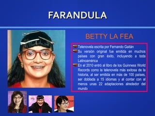 FARANDULAFARANDULA
Telenovela escrita por Fernando Gaitán
Su versión original fue emitida en muchos
países con gran éxito, incluyendo a toda
Latinoamérica
En el 2010 entró al libro de los Guinness World
Records como la telenovela más exitosa de la
historia, al ser emitida en más de 100 países,
ser doblada a 15 idiomas y al contar con al
menos unas 22 adaptaciones alrededor del
mundo
BETTY LA FEA
 