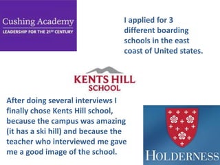 I applied for 3
different boarding
schools in the east
coast of United states.

After doing several interviews I
finally chose Kents Hill school,
because the campus was amazing
(it has a ski hill) and because the
teacher who interviewed me gave
me a good image of the school.

 