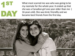 ST
1

DAY

What most scarred me was who was going to be
my roomate for the whole year. It ended up that
she was a Canadian girl one year older than me (
16 years old). She was kind, friendlly and we
became best friends from the first day.

 