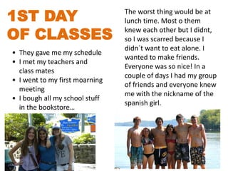 1ST DAY
OF CLASSES
• They gave me my schedule
• I met my teachers and
class mates
• I went to my first moarning
meeting
• I bough all my school stuff
in the bookstore…

The worst thing would be at
lunch time. Most o them
knew each other but I didnt,
so I was scarred because I
didn´t want to eat alone. I
wanted to make friends.
Everyone was so nice! In a
couple of days I had my group
of friends and everyone knew
me with the nickname of the
spanish girl.

 