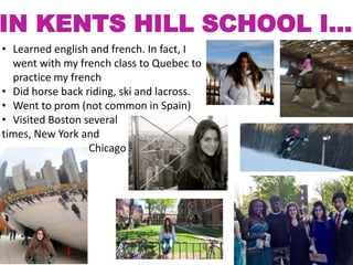 IN KENTS HILL SCHOOL I…
• Learned english and french. In fact, I
went with my french class to Quebec to
practice my french
• Did horse back riding, ski and lacross.
• Went to prom (not common in Spain)
• Visited Boston several
times, New York and
Chicago

 