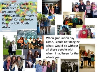 During my stay in KH I
made friends from all
around the
world:Canada, Germany,
England, Korea, Mexico,
Panama, USA, South
Africa…
When graduation day
came, I could not imagine
what I would do without
all these people with
whom I had been for the
whole year.

 