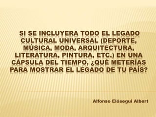 SI SE INCLUYERA TODO EL LEGADO
CULTURAL UNIVERSAL (DEPORTE,
MÚSICA, MODA, ARQUITECTURA,
LITERATURA, PINTURA, ETC.) EN UNA
CÁPSULA DEL TIEMPO, ¿QUÉ METERÍAS
PARA MOSTRAR EL LEGADO DE TU PAÍS?
Alfonso Elósegui Albert
 
