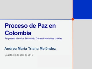 Proceso de Paz en
Colombia
Propuesta al señor Secretario General Naciones Unidas
Bogotá, 30 de abril de 2015
Andrea María Triana Meléndez
 