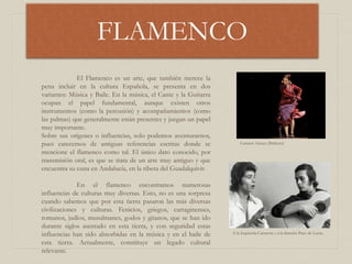FLAMENCO
Carmen Amaya (Bailaora)
El Flamenco es un arte, que también merece la
pena incluir en la cultura Española, se presenta en dos
variantes: Música y Baile. En la música, el Cante y la Guitarra
ocupan el papel fundamental, aunque existen otros
instrumentos (como la percusión) y acompañamientos (como
las palmas) que generalmente están presentes y juegan un papel
muy importante.
Sobre sus orígenes o influencias, solo podemos aventurarnos,
pues carecemos de antiguas referencias escritas donde se
mencione el flamenco como tal. El único dato conocido, por
transmisión oral, es que se trata de un arte muy antiguo y que
encuentra su cuna en Andalucía, en la ribera del Guadalquivir.
En el flamenco encontramos numerosas
influencias de culturas muy diversas. Esto, no es una sorpresa
cuando sabemos que por esta tierra pasaron las más diversas
civilizaciones y culturas. Fenicios, griegos, cartaginenses,
romanos, judíos, musulmanes, godos y gitanos, que se han ido
durante siglos asentado en esta tierra, y con seguridad estas
influencias han sido absorbidas en la música y en el baile de
esta tierra. Actualmente, constituye un legado cultural
relevante.
A la Izquierda Camarón y a la derecha Paco de Lucía.
 