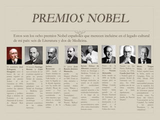 PREMIOS NOBEL
Estos son los ocho premios Nobel españoles que merecen incluirse en el legado cultural
de mi país: seis de Literatura y dos de Medicina.
El madrileño José
Echegaray y
Eizaguirre tuvo el
honor de ser el
primer español en
ganar un premio
Nobel, el de
Literatura en 1904.
Este polifacético
escritor fue además
matemático,
ingeniero y político
(llegó a ministro de
Fomento y de
Hacienda de la mano
de Manuel Ruiz
Zorrilla)
El navarro Santiago
Ramón y Cajal
tuvo el honor de ser
el primer español en
ganar un premio
Nobel de ciencias,
en 1906. La
Academia le
galardonó con el
Nobel de Fisiología
y Medicina por
descubrir los
mecanismos que
gobiernan la
morfología y
procesos conectivos
de las células
nerviosas.
Jacinto
Benavente en
1899 funda el
Teatro Artístico en
colaboración con
Valle-Inclán y el
éxito le llegaría en
la década siguiente
con 'La noche del
sábado', 'Rosas de
otoño' y 'Los
intereses creados”,
considerada su
obra maestra y que
obtuvo la ovación
inmediata del
público y de la
crítica.
El poeta Juan
Ramón Jiménez
Mantecón,
nacido en
Moguer (Huelva)
en 1881. Entre su
obra narrativa y
poética, se
cuentan títulos
como 'Platero y
yo', 'La soledad
sonora',
'Eternidades',
'Arias tristes',
'Melancolía',
'Poesía', 'Belleza'
y 'Piedra y cielo’.
Severo Ochoa de
Albornoz consiguió el
Nobel en Fisiología y
Medicina. Volcado en
los campos de la
bioquímica y la
biología molecular, se
centró en el estudio
del metabolismo
energético, con
especial atención a las
moléculas fosforizadas.
A lo largo de su
carrera científica
obtuvo numerosos
premios y
reconocimientos, entre
ellos varios doctorados
honoris causa.
Poeta de la
Generación del
27, Vicente
Aleixandre
había nacido en
1898 en Sevilla,
aunque pasó su
infancia en
Málaga. Cuando
conquistó el
Nobel había
ganado ya el
Premio Nacional
de Literatura en
1933 por 'La
destrucción o el
amor' y el
Premio de la
Crítica dos veces.
Nacido en Iria
Flavia, Padrón, La
Coruña, en 1916,
Camilo José Cela
y Trulock ganó el
premio Nobel de
Literatura con 73
años. En 1942
publica una de sus
obras maestras,
que le haría
rápidamente
famoso: 'La
familia de Pascual
Duarte'.
Mario Vargas
Llosa, el último
Nobel español hasta
la fecha, nació en
Arequipa, Perú, en
1936. Desde 1993
comparte la
nacionalidad peruana
con la española. En
2010 ganó el Nobel
de Literatura gracias
principalmente a
novelas como 'La
fiesta del Chivo',
'Conversación en La
Catedral', 'La ciudad
y los perros',
'Pantaleón y las
visitadoras’.
 