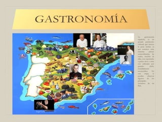 La gastronomía
española, es un
pesado patrimonio
cultural, que merece
la pena incluir, ya
que tenemos unas
materias primas
extraordinarias, las
cuales, muchas de
ellas, son exportadas
a países ricos y otras
son utilizadas por
grandes chefs,
mundialmente
reconocidos. En
este mapa, se
pueden observar
algunos de los
principales
cocineros de mi
País.
Ángel León
Juan Mari Arzak Martín Berasategui
Ferrán Adría
Joan Roca
David Muñoz
 