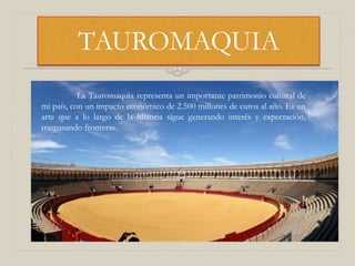 TAUROMAQUIA
La Tauromaquia representa un importante patrimonio cultural de
mi país, con un impacto económico de 2.500 millones de euros al año. Es un
arte que a lo largo de la historia sigue generando interés y expectación,
traspasando fronteras.
 