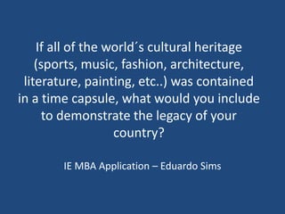 If all of the world´s cultural heritage
(sports, music, fashion, architecture,
literature, painting, etc..) was contained
in a time capsule, what would you include
to demonstrate the legacy of your
country?
IE MBA Application – Eduardo Sims
 