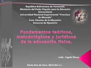 República Bolivariana de Venezuela
Ministerio del Poder Popular para la Educación
Universitaria
Universidad Nacional Experimental “Francisco
de Miranda”
Área: Ciencias de la Educación.
Concurso de Oposición
Lcda. Ángela Flores
Santa Ana de Coro, Abril del 2014
 