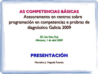 AS COMPETENCIAS BÁSICAS
       Asesoramento en centros sobre
programación en competencias e probras de
         diagnóstico Galicia 2009

                IES San Paio (Tui)
             Mércores, 1 de abril 2009




          PRESENTACIÓN
             Marcelino J. Veiguela Fuentes
 