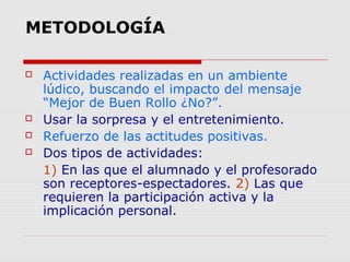 METODOLOGÍA






Actividades realizadas en un ambiente
lúdico, buscando el impacto del mensaje
“Mejor de Buen Rollo ¿No?”.
Usar la sorpresa y el entretenimiento.
Refuerzo de las actitudes positivas.
Dos tipos de actividades:
1) En las que el alumnado y el profesorado
son receptores-espectadores. 2) Las que
requieren la participación activa y la
implicación personal.

 