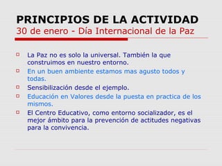 PRINCIPIOS DE LA ACTIVIDAD
30 de enero - Día Internacional de la Paz









La Paz no es solo la universal. También la que
construimos en nuestro entorno.
En un buen ambiente estamos mas agusto todos y
todas.
Sensibilización desde el ejemplo.
Educación en Valores desde la puesta en practica de los
mismos.
El Centro Educativo, como entorno socializador, es el
mejor ámbito para la prevención de actitudes negativas
para la convivencia.

 