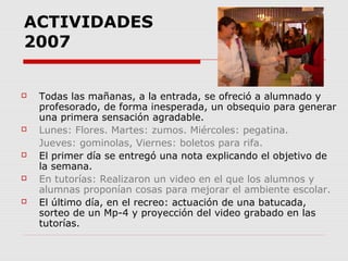 ACTIVIDADES
2007











Todas las mañanas, a la entrada, se ofreció a alumnado y
profesorado, de forma inesperada, un obsequio para generar
una primera sensación agradable.
Lunes: Flores. Martes: zumos. Miércoles: pegatina.
Jueves: gominolas, Viernes: boletos para rifa.
El primer día se entregó una nota explicando el objetivo de
la semana.
En tutorías: Realizaron un video en el que los alumnos y
alumnas proponían cosas para mejorar el ambiente escolar.
El último día, en el recreo: actuación de una batucada,
sorteo de un Mp-4 y proyección del video grabado en las
tutorías.

 
