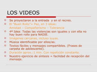 LOS VIDEOS












Se proyectaron a la entrada y en el recreo.
El “Buen Rollo”= Paz, en 3 ideas:
Amistad – Compañerismo – Tolerancia
4ª Idea: Todas las violencias son iguales y con ella no
hay buen rollo para NADIE.
Imágenes cercanas, incluso suyas.
Música identificable por ellos/as.
Textos fáciles y mensajes compartibles. (Frases de
carpeta de adolescente).
Duración aprox.:1 min. Con repetición constante.
Nuestro ejercicio de síntesis = facilidad de recepción del
mensaje.

 