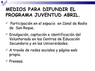 MEDIOS PARA DIFUNDIR EL
PROGRAMA JUVENTUD ABRIL.
    Participación en el espacio en Canal de Radio
    de San Roque.
   Divulgación, captación e identificación del
    Voluntariado en los Centros de Educación
    Secundaria y en las Universidades.
   A través de redes sociales y página web
    propia.
   Prensas.
 