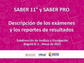 SABER 11° y SABER PRO
Descripción de los exámenes
y los reportes de resultados
Subdirección de Análisis y Divulgación
Bogotá D. C., Mayo de 2015
 