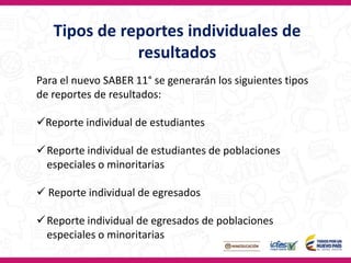 Tipos de reportes individuales de
resultados
Para el nuevo SABER 11° se generarán los siguientes tipos
de reportes de resultados:
Reporte individual de estudiantes
Reporte individual de estudiantes de poblaciones
especiales o minoritarias
 Reporte individual de egresados
Reporte individual de egresados de poblaciones
especiales o minoritarias
 