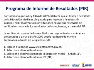 Programa de Informe de Resultados (PIR)
Considerando que la Ley 1324 de 2009 establece que el Examen de Estado
de la Educación Media es obligatorio para ingresar a la educación
superior, el ICFES ofrece a las instituciones educativas el servicio de
verificación masiva de los resultados de los aspirantes, a través del PIR.
La verificación masiva de los resultados correspondientes a exámenes
presentados a partir del año 2000 puede realizarse de manera
automática, a través de la siguiente ruta:
1. Ingrese a la página www.icfesinteractivo.gov.co.
2. Seleccione el ícono Resultados.
3. Seleccione el ícono Examen de la Educación Media – SABER 11°.
4. Seleccione el ícono Resultados IES (PIR).
 