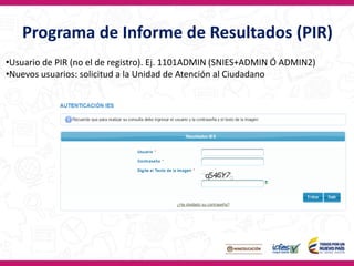 Programa de Informe de Resultados (PIR)
•Usuario de PIR (no el de registro). Ej. 1101ADMIN (SNIES+ADMIN Ó ADMIN2)
•Nuevos usuarios: solicitud a la Unidad de Atención al Ciudadano
 