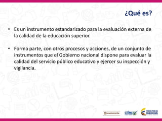 ¿Qué es?
• Es un instrumento estandarizado para la evaluación externa de
la calidad de la educación superior.
• Forma parte, con otros procesos y acciones, de un conjunto de
instrumentos que el Gobierno nacional dispone para evaluar la
calidad del servicio público educativo y ejercer su inspección y
vigilancia.
 