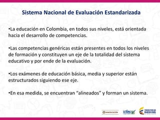 Sistema Nacional de Evaluación Estandarizada
•La educación en Colombia, en todos sus niveles, está orientada
hacia el desarrollo de competencias.
•Las competencias genéricas están presentes en todos los niveles
de formación y constituyen un eje de la totalidad del sistema
educativo y por ende de la evaluación.
•Los exámenes de educación básica, media y superior están
estructurados siguiendo ese eje.
•En esa medida, se encuentran “alineados” y forman un sistema.
 