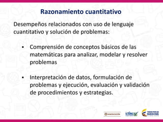 Desempeños relacionados con uso de lenguaje
cuantitativo y solución de problemas:
 Comprensión de conceptos básicos de las
matemáticas para analizar, modelar y resolver
problemas
 Interpretación de datos, formulación de
problemas y ejecución, evaluación y validación
de procedimientos y estrategias.
Razonamiento cuantitativo
 