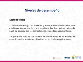 Niveles de desempeño
Metodología:
 Talleres de trabajo con docentes y expertos de cada disciplina para
establecer los puntos de corte y elaborar las descripciones de cada
nivel, de acuerdo con las competencias evaluadas en cada módulo.
A partir de 2012 se han afinado las definiciones de los niveles de
acuerdo con los resultados obtenidos en las distintas aplicaciones.
 