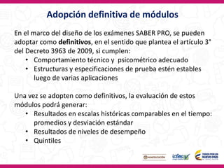 Adopción definitiva de módulos
En el marco del diseño de los exámenes SABER PRO, se pueden
adoptar como definitivos, en el sentido que plantea el artículo 3°
del Decreto 3963 de 2009, si cumplen:
• Comportamiento técnico y psicométrico adecuado
• Estructuras y especificaciones de prueba estén estables
luego de varias aplicaciones
Una vez se adopten como definitivos, la evaluación de estos
módulos podrá generar:
• Resultados en escalas históricas comparables en el tiempo:
promedios y desviación estándar
• Resultados de niveles de desempeño
• Quintiles
 