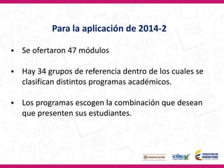  Se ofertaron 47 módulos
 Hay 34 grupos de referencia dentro de los cuales se
clasifican distintos programas académicos.
 Los programas escogen la combinación que desean
que presenten sus estudiantes.
Para la aplicación de 2014-2
 