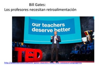 Bill Gates:
Los profesores necesitan retroalimentación
http://www.ted.com/talks/bill_gates_teachers_need_real_feedback?language=es
 