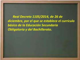 Real Decreto 1105/2014, de 26 de
diciembre, por el que se establece el currículo
básico de la Educación Secundaria
Obligatoria y del Bachillerato.
 