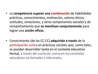 • La competencia supone una combinación de habilidades
prácticas, conocimientos, motivación, valores éticos,
actitudes, emociones, y otros componentes sociales y de
comportamiento que se movilizan conjuntamente para
lograr una acción eficaz.
• Conocimiento (de las CC CC) adquirido a través de la
participación activa en prácticas sociales que, como tales,
se pueden desarrollar tanto en el contexto educativo
formal, a través del currículo, como en los contextos
educativos no formales e informales.
 