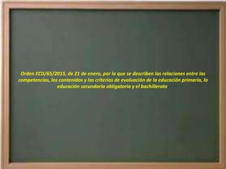 Orden ECD/65/2015, de 21 de enero, por la que se describen las relaciones entre las
competencias, los contenidos y los criterios de evaluación de la educación primaria, la
educación secundaria obligatoria y el bachillerato.
 