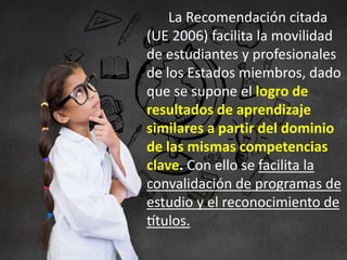 La Recomendación citada
(UE 2006) facilita la movilidad
de estudiantes y profesionales
de los Estados miembros, dado
que se supone el logro de
resultados de aprendizaje
similares a partir del dominio
de las mismas competencias
clave. Con ello se facilita la
convalidación de programas de
estudio y el reconocimiento de
títulos.
 