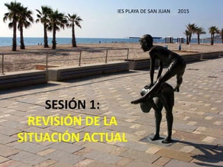 SESIÓN 1:
REVISIÓN DE LA
SITUACIÓN ACTUAL
IES PLAYA DE SAN JUAN 2015
 