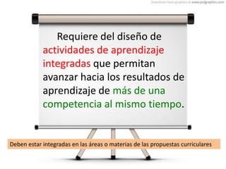 Requiere del diseño de
actividades de aprendizaje
integradas que permitan
avanzar hacia los resultados de
aprendizaje de más de una
competencia al mismo tiempo.
Deben estar integradas en las áreas o materias de las propuestas curriculares
 