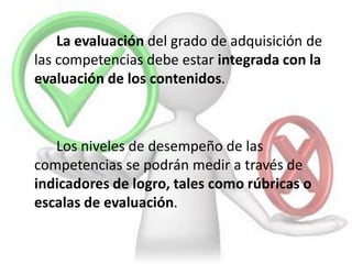 La evaluación del grado de adquisición de
las competencias debe estar integrada con la
evaluación de los contenidos.
Los niveles de desempeño de las
competencias se podrán medir a través de
indicadores de logro, tales como rúbricas o
escalas de evaluación.
 
