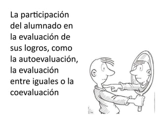 La participación
del alumnado en
la evaluación de
sus logros, como
la autoevaluación,
la evaluación
entre iguales o la
coevaluación
 