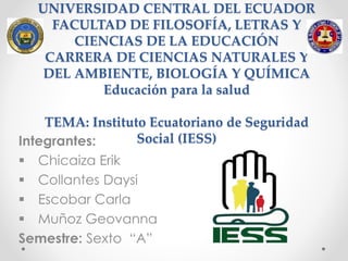 UNIVERSIDAD CENTRAL DEL ECUADOR
FACULTAD DE FILOSOFÍA, LETRAS Y
CIENCIAS DE LA EDUCACIÓN
CARRERA DE CIENCIAS NATURALES Y
DEL AMBIENTE, BIOLOGÍA Y QUÍMICA
Educación para la salud
TEMA: Instituto Ecuatoriano de Seguridad
Social (IESS)Integrantes:
 Chicaiza Erik
 Collantes Daysi
 Escobar Carla
 Muñoz Geovanna
Semestre: Sexto “A”
 