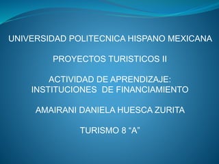 UNIVERSIDAD POLITECNICA HISPANO MEXICANA
PROYECTOS TURISTICOS II
ACTIVIDAD DE APRENDIZAJE:
INSTITUCIONES DE FINANCIAMIENTO
AMAIRANI DANIELA HUESCA ZURITA
TURISMO 8 “A”
 