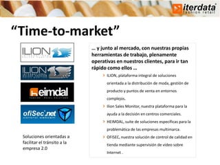 “Time-to-market”
                              … y junto al mercado, con nuestras propias
                              herramientas de trabajo, plenamente
                              operativas en nuestros clientes, para ir tan
                              rápido como ellos …
                                    ILION, plataforma integral de soluciones
                                    orientada a la distribución de moda, gestión de
                                    producto y puntos de venta en entornos
                                    complejos.
                                    Ilion Sales Monitor, nuestra plataforma para la
                                    ayuda a la decisión en centros comerciales.
                                    HEIMDAL, suite de soluciones específicas para la
                                    problemática de las empresas multimarca.
 Soluciones orientadas a            OFISEC, nuestra solución de control de calidad en
 facilitar el tránsito a la         tienda mediante supervisión de video sobre
 empresa 2.0
                                    Internet .
 