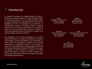 Sabemos Cómo 
Fondo de Capital Privado – Inversiones Ganaderas Advertencias 
"La inscripción automática en el Registro Nacional de Valores y Emisores de los valores emitidos por el Fondo de Capital Privado, en los términos del articulo 1.1.2.9. de la Resolución 400 de 2005, no implican certificación de la Superintendencia Financiera sobre la rentabilidad del Fondo o la Seguridad de sus inversiones. La Superintendencia Financiera de Colombia advierte al potencial inversionista que el Fondo de Capital Privado es un producto de riesgo, por lo cual es necesario que, para tomar su decisión de inversión lea detenidamente toda la información y se asegure de su correcta, completa y adecuada comprensión.“ 
“Las obligaciones de la sociedad administradora de la cartera colectiva relacionadas con la gestión del portafolio son de medio y no de resultado. Los dineros entregados por los inversionistas a la cartera colectiva no son depósitos, ni generan para la sociedad administradora las obligaciones propias de una institución de depósito y no están amparados por el seguro de depósito del Fondo de Garantías de Instituciones Financieras FOGAFÍN, ni por ninguno otro esquema de dicha naturaleza. La inversión en la cartera colectiva está sujeta a los riesgos de inversión, derivados de la evolución de los precios de los activos que componen el portafolio de la respectiva cartera colectiva.” 
Medellín Calle 2 No 20-48 PBX: (57-4) 215 63 00 Fax: (57-4) 317 34 94 
Barranquilla Carrera 53 No. 82-86 Local 602 PBX: (57-5) 356 91 44 Fax: (57-5) 356 87 71 
Cali Calle 25N No. 6N-67 PBX: (57-2) 668 8100 Fax: (57-2) 668 70 90 
Pereira Avenida Circunvalar No. 8B-51 Of. 302 PBX: (57-6) 333 22 95 Fax: (57-6) 333 22 86 
Bogotá Calle 93B No. 12-18 Piso 2, 4 y 5 
PBX: (57-1) 646 33 30 
Fax: (57-1) 635 88 78 