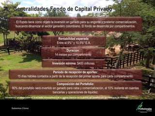 Sabemos Cómo 
Fondo de Capital Privado – Inversiones Ganaderas 
Período de recepción de aportes: 15 días hábiles contados a partir de la recepción del primer aporte para cada compartimento. 
Composición del Portafolio: 90% del portafolio será invertido en ganado para ceba y comercialización, el 10% restante en cuentas bancarias y operaciones de liquidez. 
Duración: 14 meses por compartimento 
El Fondo tiene como objeto la inversión en ganado para su engorde y posterior comercialización, 
buscando dinamizar el sector ganadero colombiano. El fondo se desarrolla por compartimentos. 
Rentabilidad esperada: Entre el 9%* y 10,5%* E.A. 
Inversión mínima: $400 millones  